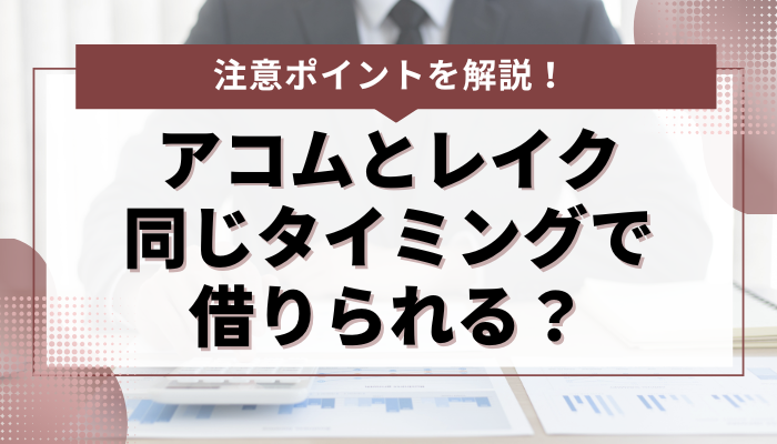 アコムとレイクから同じタイミングで借りられる？ 注意ポイントを解説 