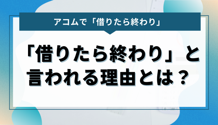 アコムで「借りたら終わり」と言われる理由とは？