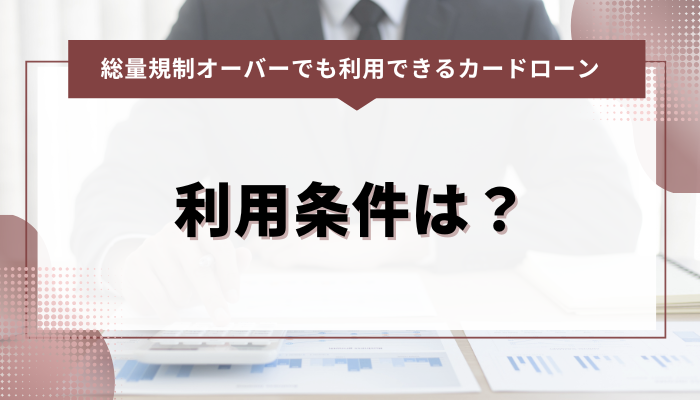 総量規制オーバーでも利用できるカードローン：利用条件は？