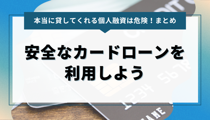 まとめ：本当に貸してくれる個人融資は危険！安全なカードローンを利用しよう