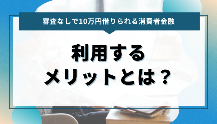 審査なしで10万円借りられる消費者金融 利用するメリットとは？